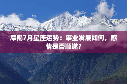 摩羯7月星座运势：事业发展如何，感情是否顺遂？