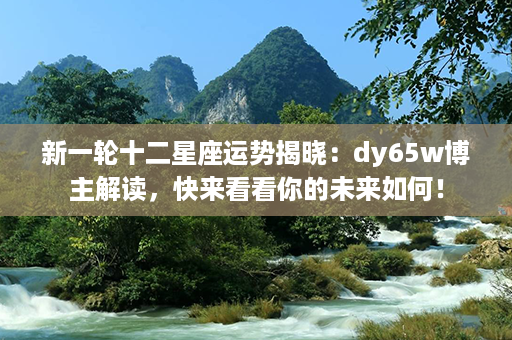 新一轮十二星座运势揭晓：dy65w博主解读，快来看看你的未来如何！