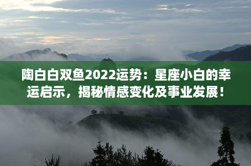 陶白白双鱼2022运势：星座小白的幸运启示，揭秘情感变化及事业发展！