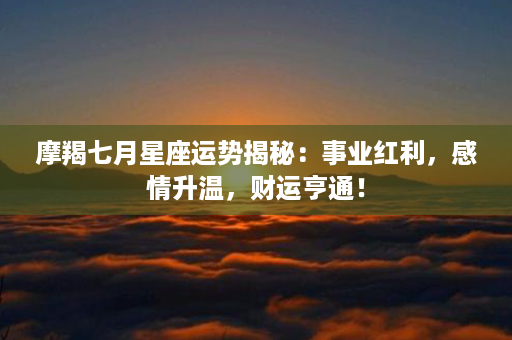 摩羯七月星座运势揭秘：事业红利，感情升温，财运亨通！