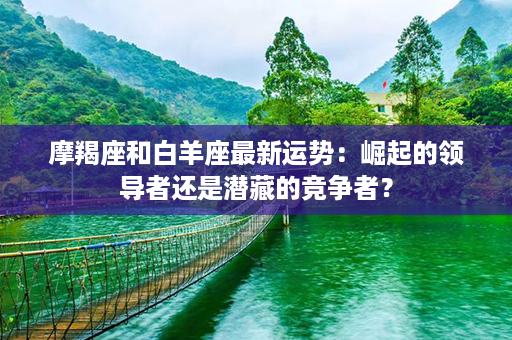 摩羯座和白羊座最新运势：崛起的领导者还是潜藏的竞争者？