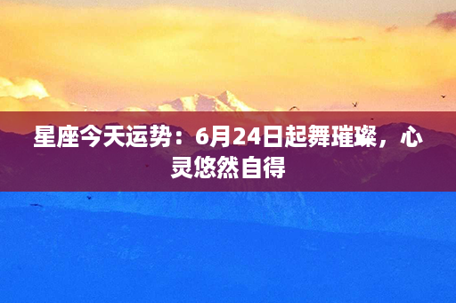 星座今天运势：6月24日起舞璀璨，心灵悠然自得