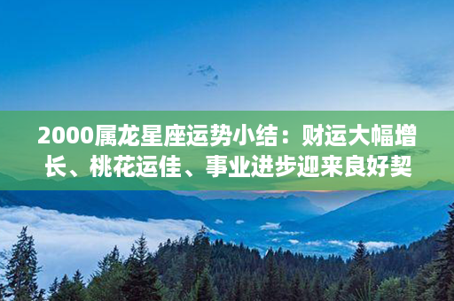 2000属龙星座运势小结：财运大幅增长、桃花运佳、事业进步迎来良好契机！