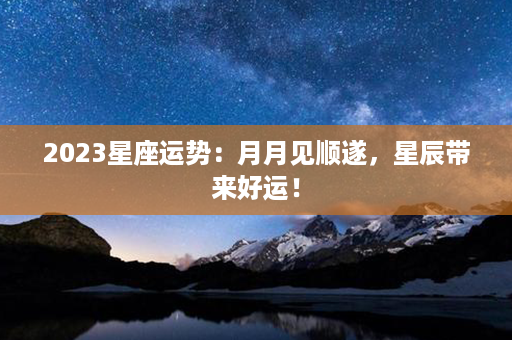 2023星座运势：月月见顺遂，星辰带来好运！