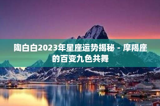 陶白白2023年星座运势揭秘 - 摩羯座的百变九色共舞