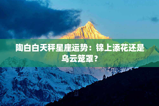 陶白白天秤星座运势：锦上添花还是乌云笼罩？