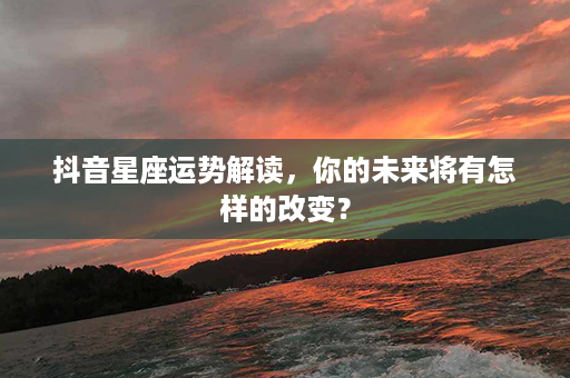 抖音星座运势解读，你的未来将有怎样的改变？