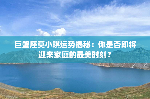 巨蟹座莫小琪运势揭秘：你是否即将迎来家庭的最美时刻？