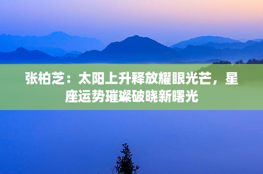 张柏芝：太阳上升释放耀眼光芒，星座运势璀璨破晓新曙光