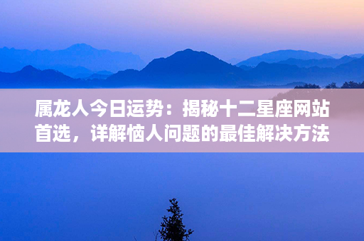 属龙人今日运势：揭秘十二星座网站首选，详解恼人问题的最佳解决方法