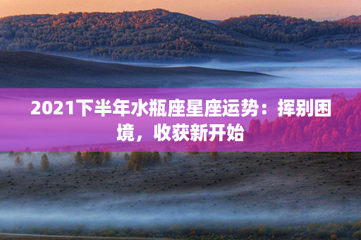 2021下半年水瓶座星座运势：挥别困境，收获新开始