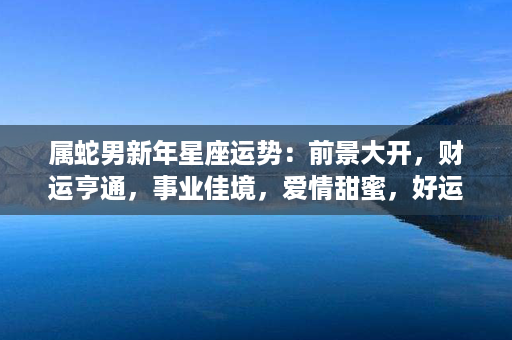 属蛇男新年星座运势：前景大开，财运亨通，事业佳境，爱情甜蜜，好运连连