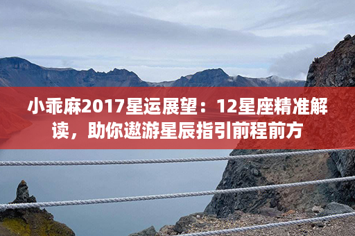 小乖麻2017星运展望：12星座精准解读，助你遨游星辰指引前程前方