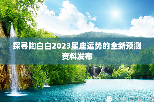 探寻陶白白2023星座运势的全新预测资料发布