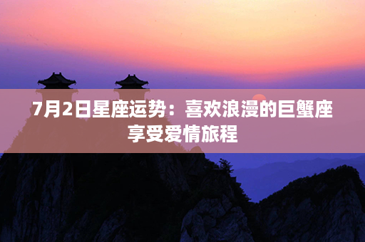 7月2日星座运势：喜欢浪漫的巨蟹座享受爱情旅程