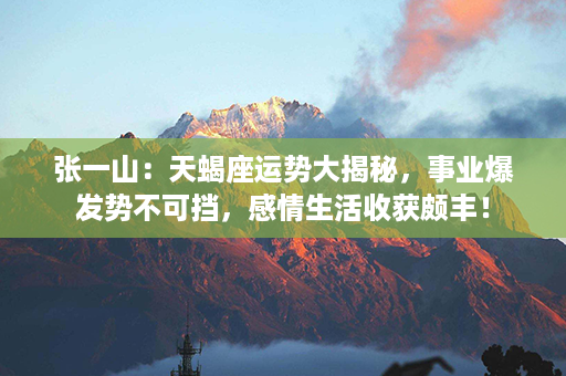 张一山：天蝎座运势大揭秘，事业爆发势不可挡，感情生活收获颇丰！