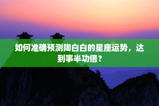 如何准确预测陶白白的星座运势，达到事半功倍？