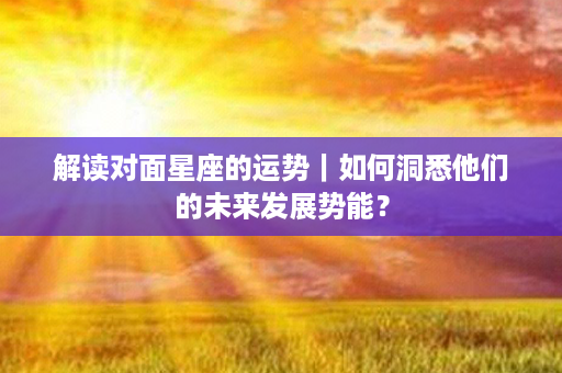 解读对面星座的运势｜如何洞悉他们的未来发展势能？