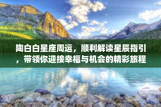 陶白白星座周运，顺利解读星辰指引，带领你迎接幸福与机会的精彩旅程