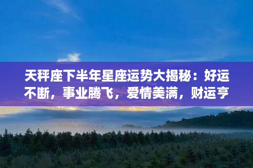 天秤座下半年星座运势大揭秘：好运不断，事业腾飞，爱情美满，财运亨通！