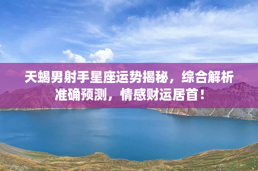 天蝎男射手星座运势揭秘，综合解析准确预测，情感财运居首！