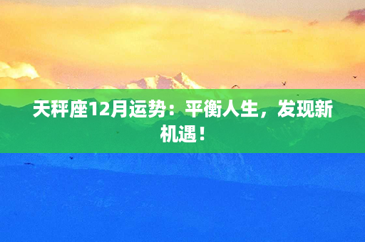 天秤座12月运势：平衡人生，发现新机遇！