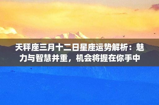 天秤座三月十二日星座运势解析：魅力与智慧并重，机会将握在你手中