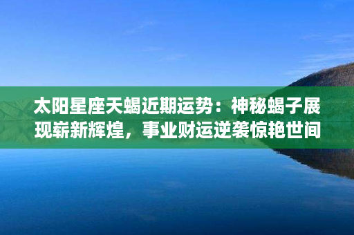 太阳星座天蝎近期运势：神秘蝎子展现崭新辉煌，事业财运逆袭惊艳世间！