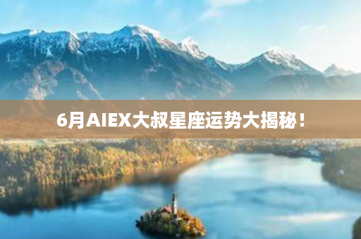 6月AIEX大叔星座运势大揭秘！