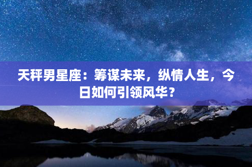 天秤男星座：筹谋未来，纵情人生，今日如何引领风华？