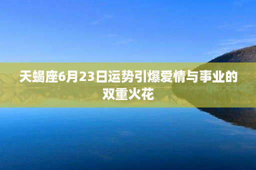 天蝎座6月23日运势引爆爱情与事业的双重火花