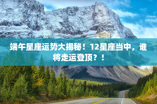 端午星座运势大揭秘！12星座当中，谁将走运登顶？！