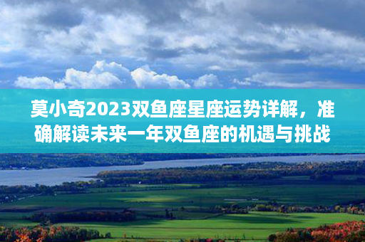 莫小奇2023双鱼座星座运势详解，准确解读未来一年双鱼座的机遇与挑战