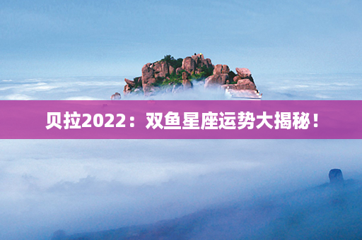 贝拉2022：双鱼星座运势大揭秘！