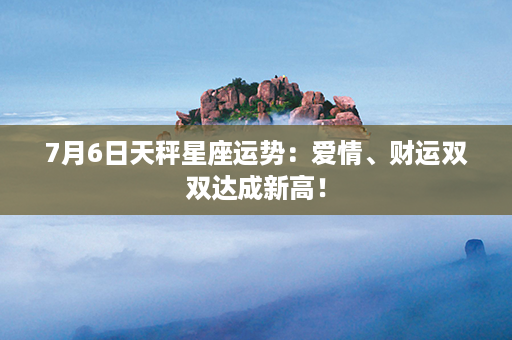 7月6日天秤星座运势：爱情、财运双双达成新高！