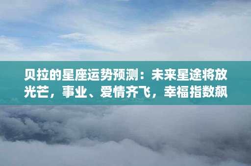 贝拉的星座运势预测：未来星途将放光芒，事业、爱情齐飞，幸福指数飙升！