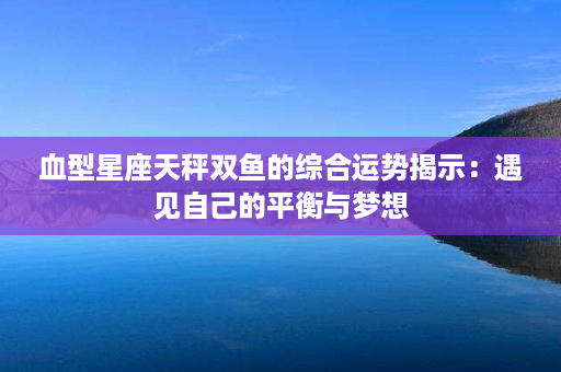 血型星座天秤双鱼的综合运势揭示：遇见自己的平衡与梦想