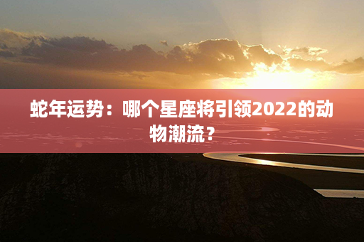 蛇年运势：哪个星座将引领2022的动物潮流？