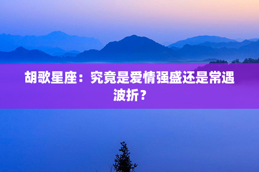 胡歌星座：究竟是爱情强盛还是常遇波折？