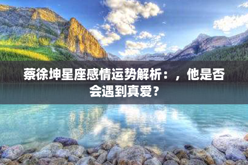 蔡徐坤星座感情运势解析：，他是否会遇到真爱？