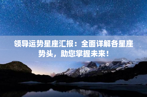 领导运势星座汇报：全面详解各星座势头，助您掌握未来！