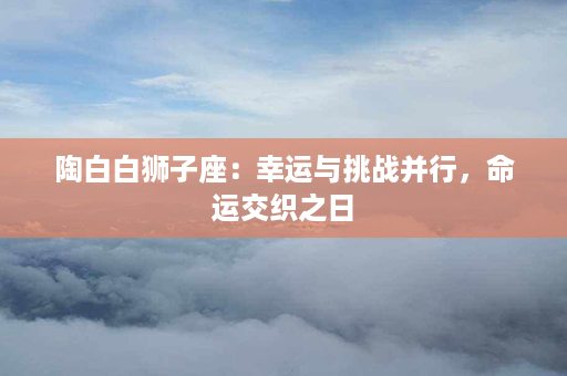 陶白白狮子座：幸运与挑战并行，命运交织之日