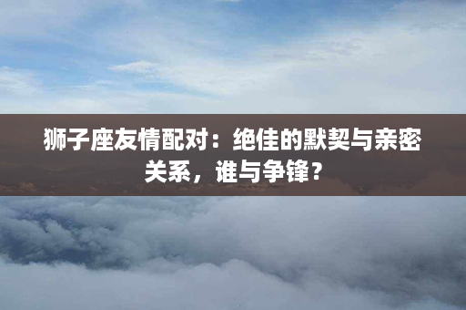 狮子座友情配对：绝佳的默契与亲密关系，谁与争锋？