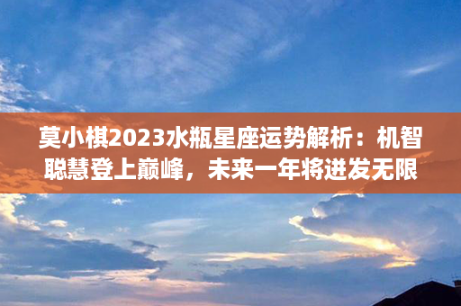 莫小棋2023水瓶星座运势解析：机智聪慧登上巅峰，未来一年将迸发无限光芒！