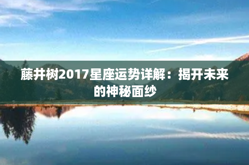 藤井树2017星座运势详解：揭开未来的神秘面纱