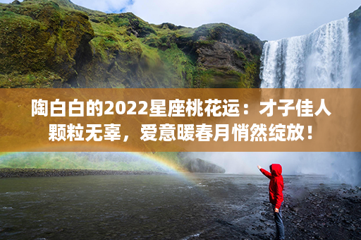 陶白白的2022星座桃花运：才子佳人颗粒无辜，爱意暖春月悄然绽放！