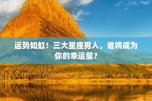 运势如虹！三大星座男人，谁将成为你的幸运星？