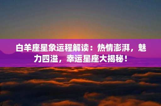 白羊座星象运程解读：热情澎湃，魅力四溢，幸运星座大揭秘！