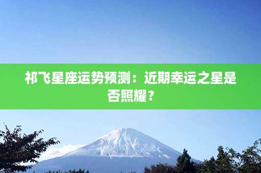 祁飞星座运势预测：近期幸运之星是否照耀？