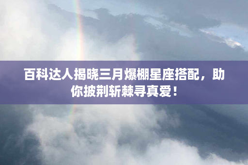 百科达人揭晓三月爆棚星座搭配，助你披荆斩棘寻真爱！